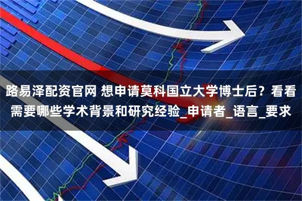 路易泽配资官网 想申请莫科国立大学博士后？看看需要哪些学术背景和研究经验_申请者_语言_要求