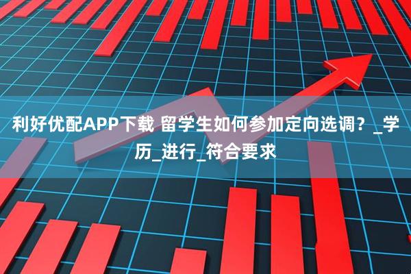 利好优配APP下载 留学生如何参加定向选调？_学历_进行_符合要求