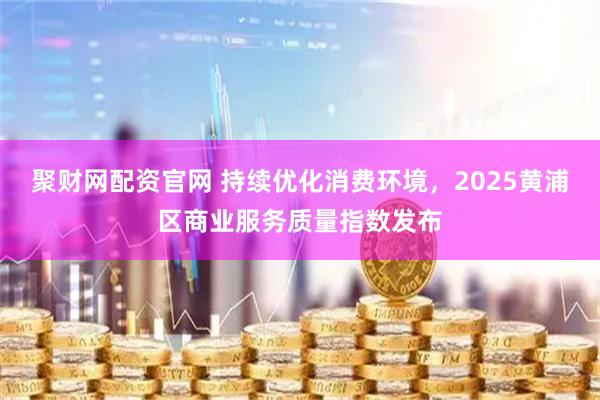 聚财网配资官网 持续优化消费环境，2025黄浦区商业服务质量指数发布