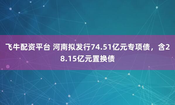 飞牛配资平台 河南拟发行74.51亿元专项债，含28.15亿元置换债