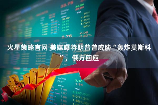 火星策略官网 美媒曝特朗普曾威胁“轰炸莫斯科”，俄方回应