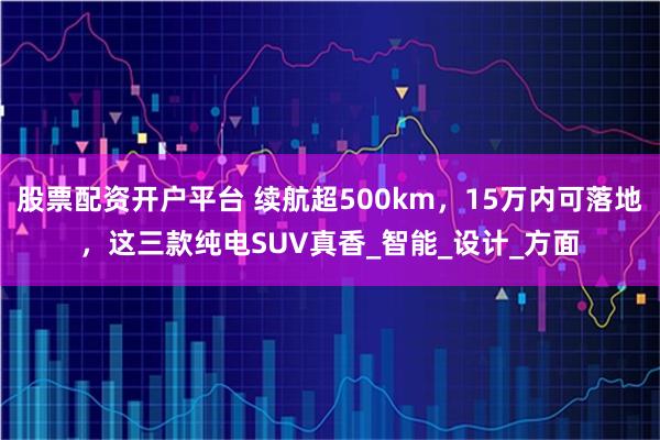 股票配资开户平台 续航超500km，15万内可落地，这三款纯电SUV真香_智能_设计_方面