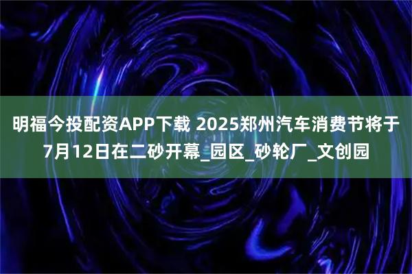 明福今投配资APP下载 2025郑州汽车消费节将于7月12日在二砂开幕_园区_砂轮厂_文创园