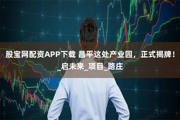 股宝网配资APP下载 昌平这处产业园，正式揭牌！_启未来_项目_路庄