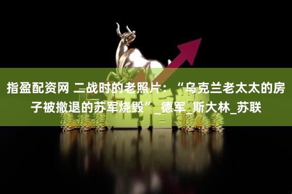 指盈配资网 二战时的老照片：“乌克兰老太太的房子被撤退的苏军烧毁”_德军_斯大林_苏联