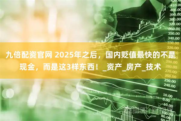 九倍配资官网 2025年之后，国内贬值最快的不是现金，而是这3样东西！_资产_房产_技术
