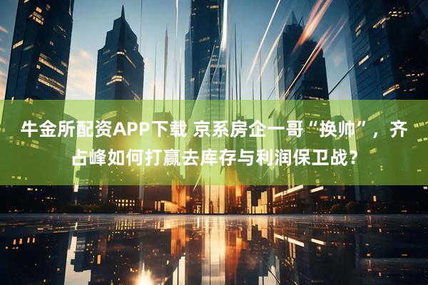 牛金所配资APP下载 京系房企一哥“换帅”，齐占峰如何打赢去库存与利润保卫战？