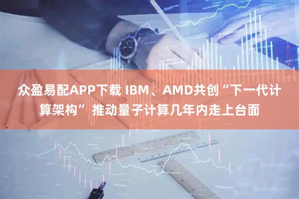 众盈易配APP下载 IBM、AMD共创“下一代计算架构” 推动量子计算几年内走上台面
