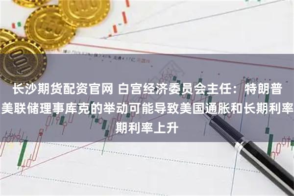 长沙期货配资官网 白宫经济委员会主任：特朗普解雇美联储理事库克的举动可能导致美国通胀和长期利率上升