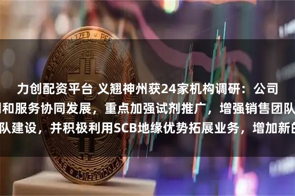 力创配资平台 义翘神州获24家机构调研：公司海外业务仍将坚持试剂和服务协同发展，重点加强试剂推广，增强销售团队建设，并积极利用SCB地缘优势拓展业务，增加新的增长点（附调研问答）