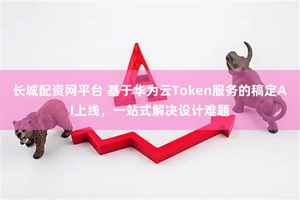 长城配资网平台 基于华为云Token服务的稿定AI上线，一站式解决设计难题
