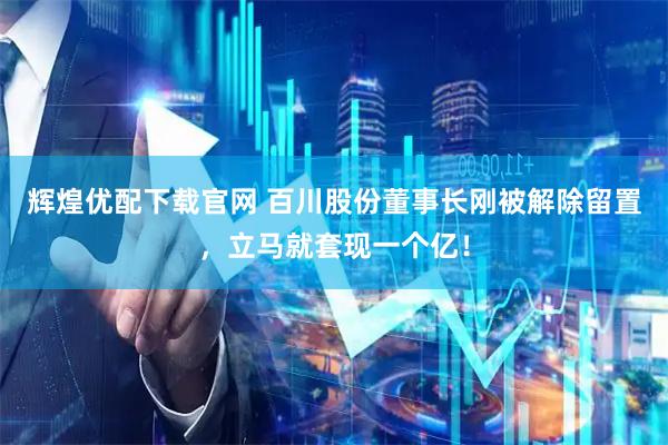 辉煌优配下载官网 百川股份董事长刚被解除留置，立马就套现一个亿！