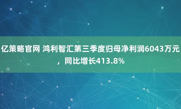 亿策略官网 鸿利智汇第三季度归母净利润6043万元，同比增长413.8%