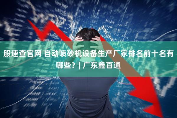 股速查官网 自动喷砂机设备生产厂家排名前十名有哪些？| 广东鑫百通