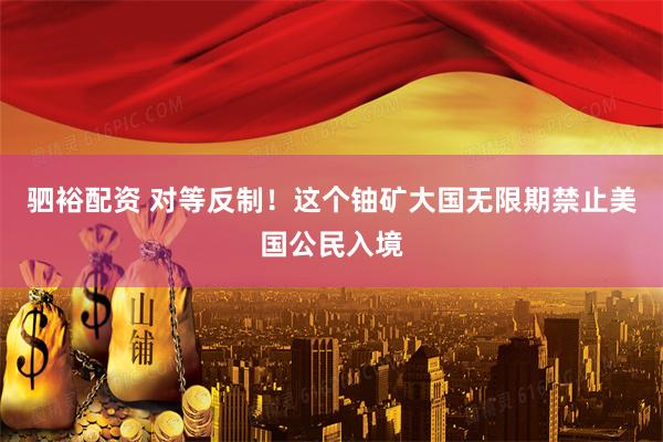 驷裕配资 对等反制！这个铀矿大国无限期禁止美国公民入境