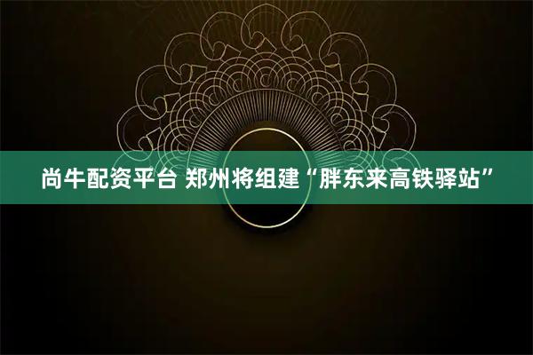 尚牛配资平台 郑州将组建“胖东来高铁驿站”