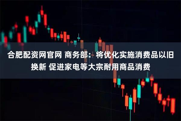 合肥配资网官网 商务部：将优化实施消费品以旧换新 促进家电等大宗耐用商品消费