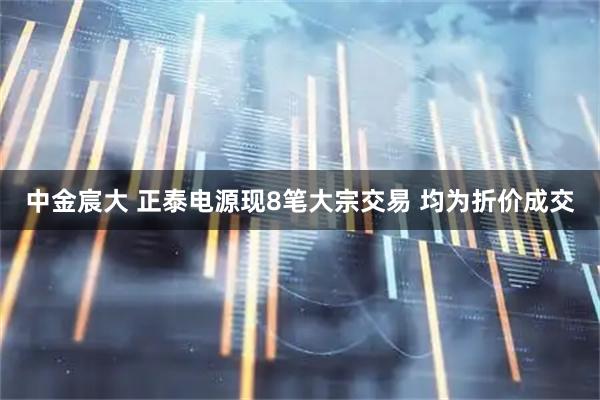 中金宸大 正泰电源现8笔大宗交易 均为折价成交