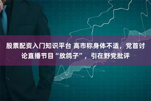股票配资入门知识平台 高市称身体不适，党首讨论直播节目“放鸽子”，引在野党批评