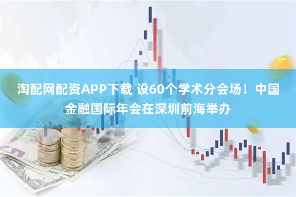 淘配网配资APP下载 设60个学术分会场！中国金融国际年会在深圳前海举办