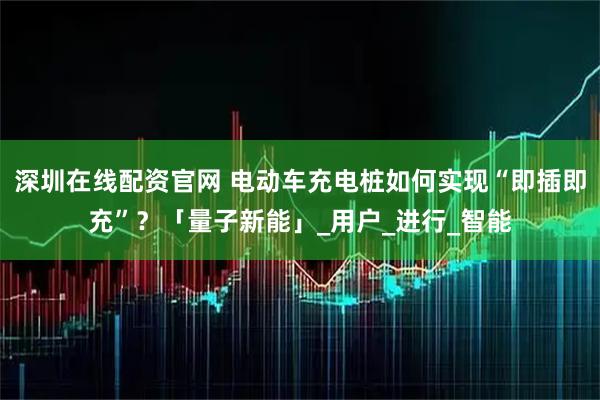 深圳在线配资官网 电动车充电桩如何实现“即插即充”？「量子新能」_用户_进行_智能