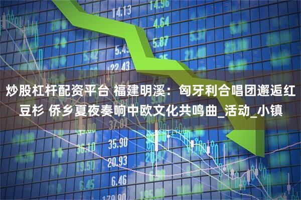 炒股杠杆配资平台 福建明溪：匈牙利合唱团邂逅红豆杉 侨乡夏夜奏响中欧文化共鸣曲_活动_小镇