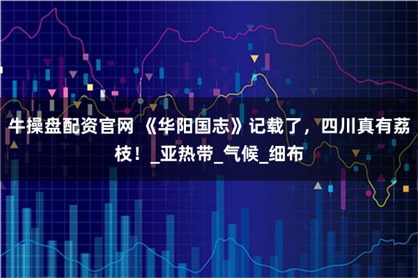 牛操盘配资官网 《华阳国志》记载了，四川真有荔枝！_亚热带_气候_细布