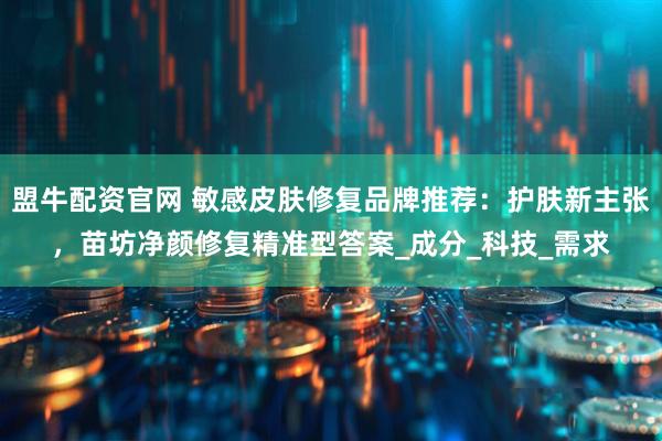 盟牛配资官网 敏感皮肤修复品牌推荐：护肤新主张，苗坊净颜修复精准型答案_成分_科技_需求