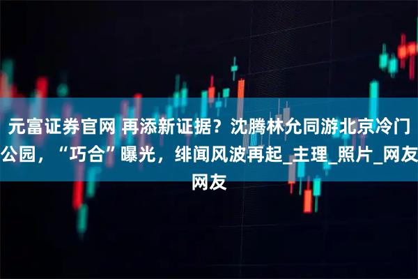 元富证券官网 再添新证据？沈腾林允同游北京冷门公园，“巧合”曝光，绯闻风波再起_主理_照片_网友