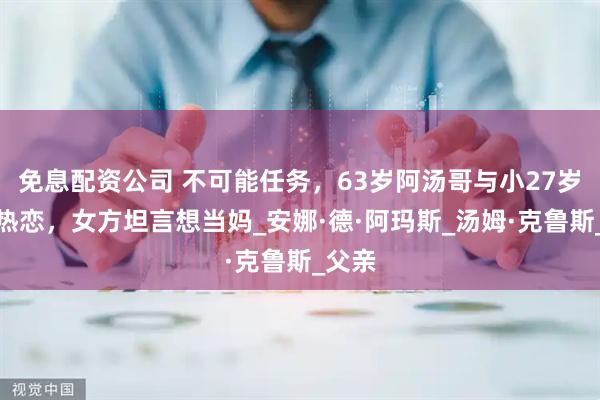 免息配资公司 不可能任务，63岁阿汤哥与小27岁女友热恋，女方坦言想当妈_安娜·德·阿玛斯_汤姆·克鲁斯_父亲