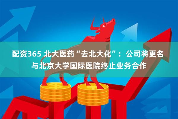 配资365 北大医药“去北大化”：公司将更名 与北京大学国际医院终止业务合作