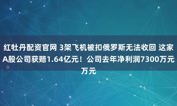 红牡丹配资官网 3架飞机被扣俄罗斯无法收回 这家A股公司获赔1.64亿元！公司去年净利润7300万元