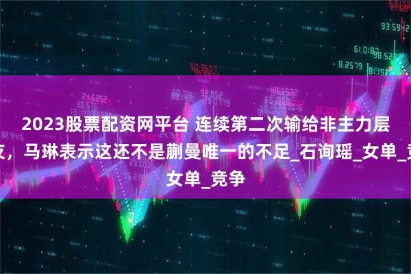2023股票配资网平台 连续第二次输给非主力层队友，马琳表示这还不是蒯曼唯一的不足_石询瑶_女单_竞争
