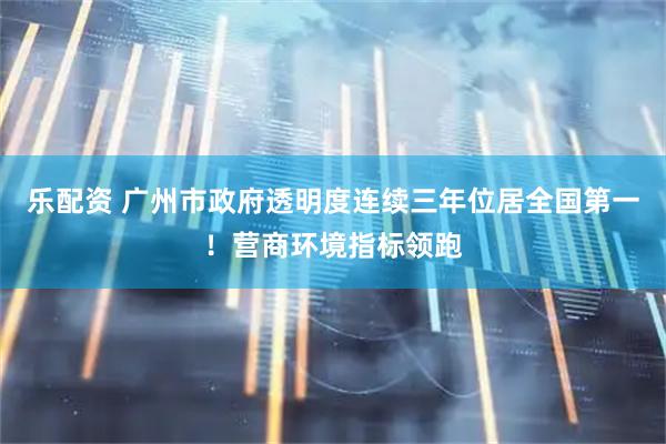 乐配资 广州市政府透明度连续三年位居全国第一！营商环境指标领跑